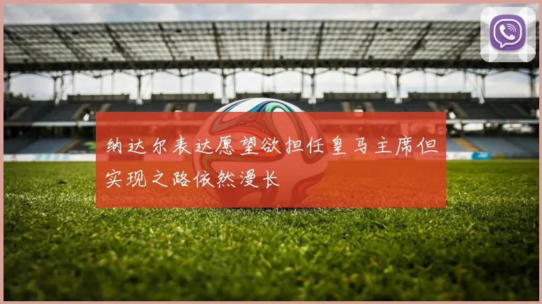 纳达尔表达愿望欲担任皇马主席但实现之路依然漫长