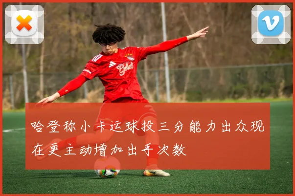 哈登称小卡运球投三分能力出众现在更主动增加出手次数