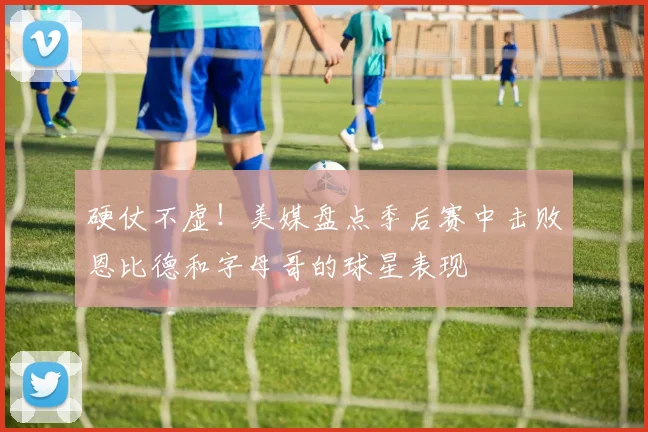 硬仗不虚！美媒盘点季后赛中击败恩比德和字母哥的球星表现