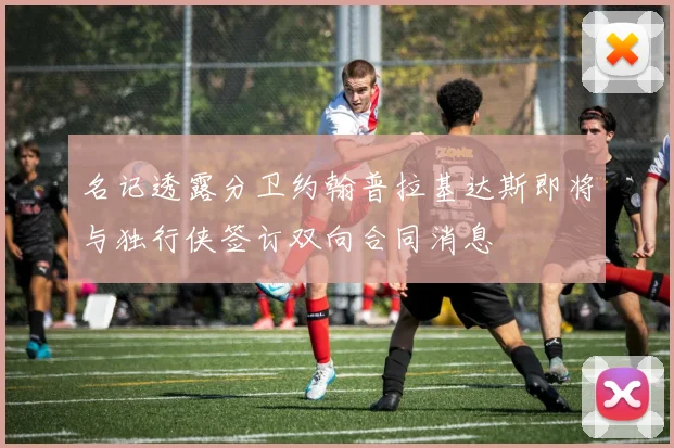 名记透露分卫约翰普拉基达斯即将与独行侠签订双向合同消息