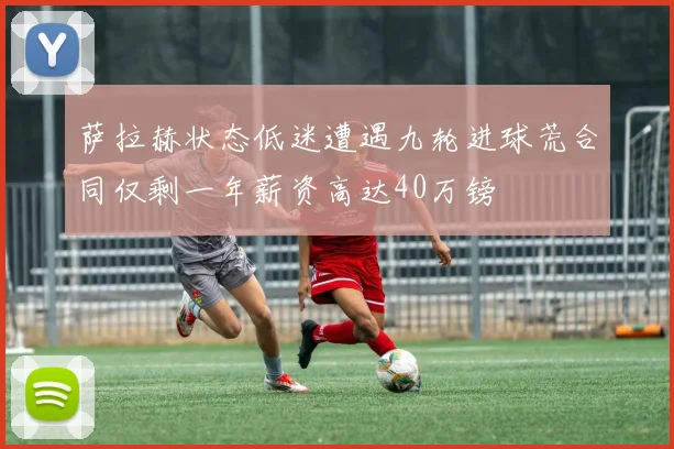 萨拉赫状态低迷遭遇九轮进球荒合同仅剩一年薪资高达40万镑