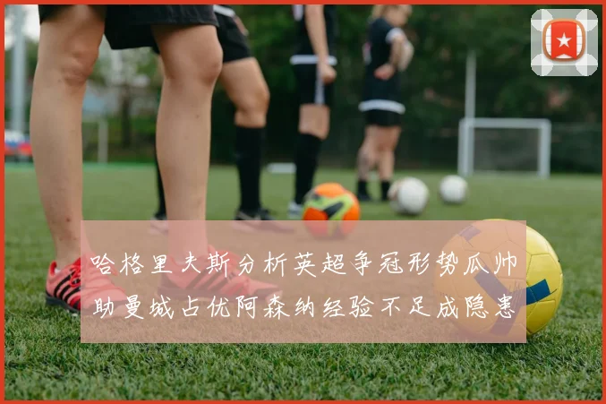 哈格里夫斯分析英超争冠形势瓜帅助曼城占优阿森纳经验不足成隐患