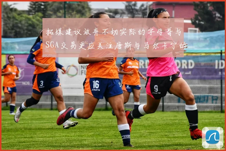 拓媒建议放弃不切实际的字母哥与SGA交易更应关注唐斯与马尔卡宁的潜力