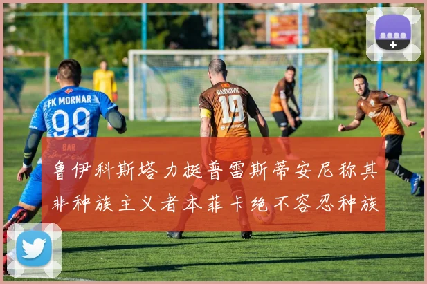 鲁伊科斯塔力挺普雷斯蒂安尼称其非种族主义者本菲卡绝不容忍种族歧视