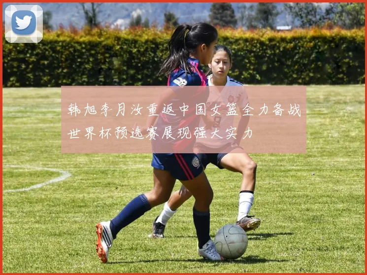 韩旭李月汝重返中国女篮全力备战世界杯预选赛展现强大实力
