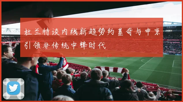 杜兰特谈内线新趋势约基奇与申京引领非传统中锋时代