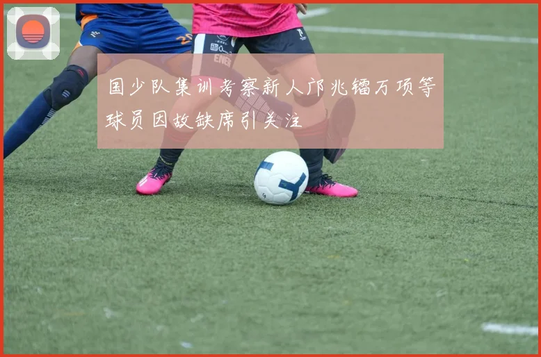 国少队集训考察新人邝兆镭万项等球员因故缺席引关注