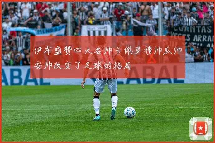 伊布盛赞四大名帅卡佩罗穆帅瓜帅安帅改变了足球的格局