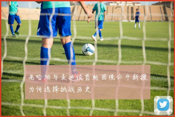 老哈珀与麦迪谈首轮困境公牛新援为何选择挑战历史