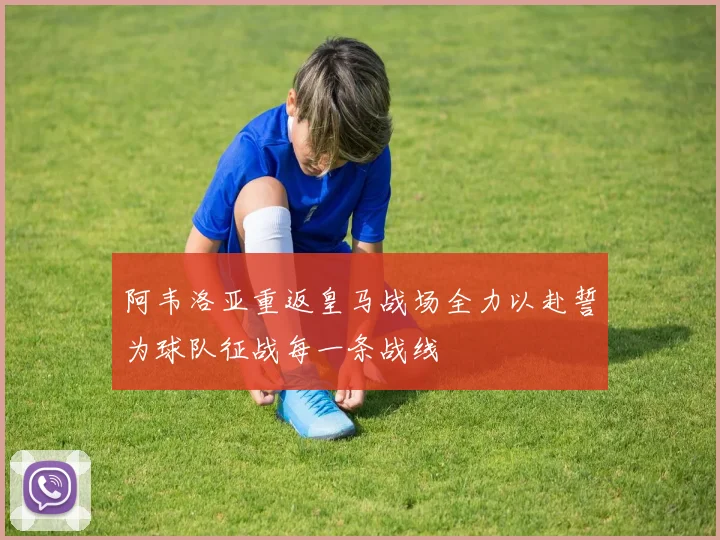 阿韦洛亚重返皇马战场全力以赴誓为球队征战每一条战线