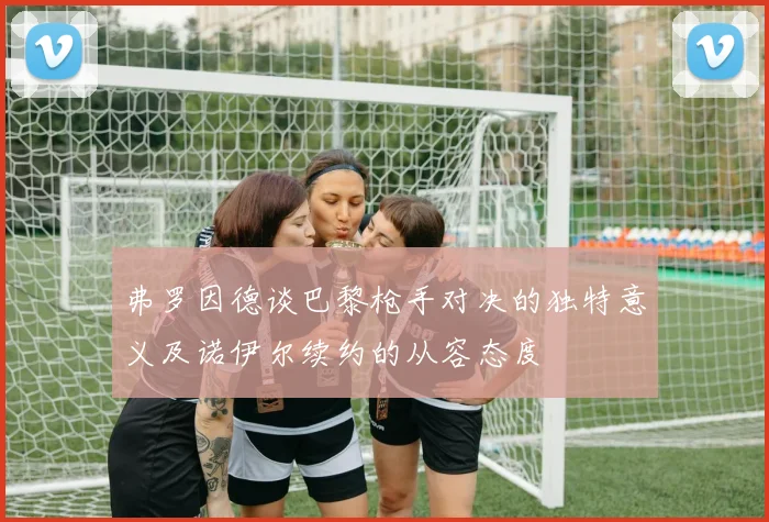 弗罗因德谈巴黎枪手对决的独特意义及诺伊尔续约的从容态度