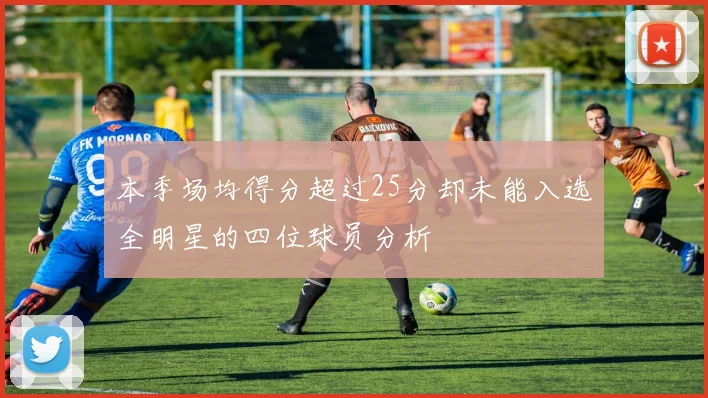 本季场均得分超过25分却未能入选全明星的四位球员分析