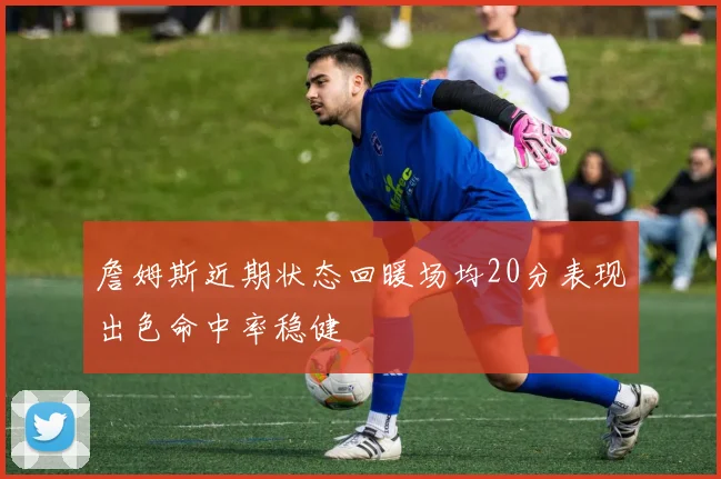 詹姆斯近期状态回暖场均20分表现出色命中率稳健