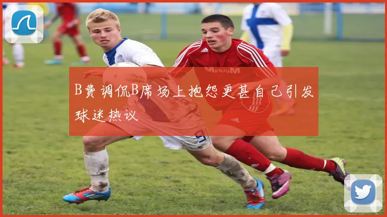B费调侃B席场上抱怨更甚自己引发球迷热议