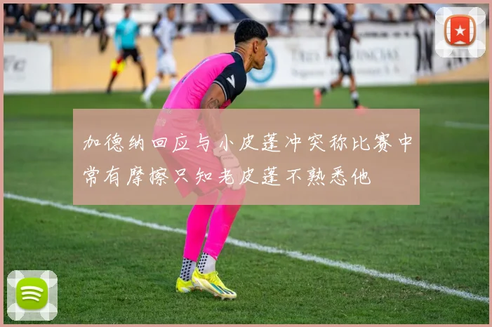 加德纳回应与小皮蓬冲突称比赛中常有摩擦只知老皮蓬不熟悉他