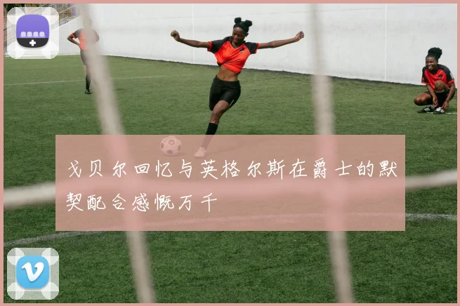 戈贝尔回忆与英格尔斯在爵士的默契配合感慨万千